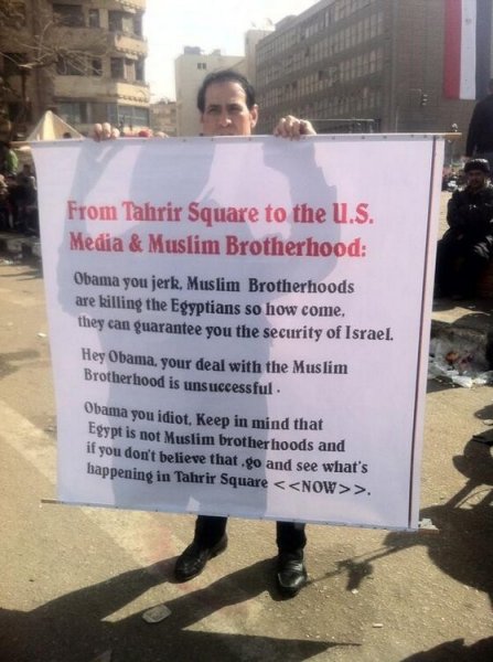 From Tahrir Square to the U.S. Media & Muslim Brotherhood: Obama you jerk, Muslim Brotherhoods are killing the Egyptians so how come they can guarantee you the security of Israel. Hey Obama, your deal with the Muslim Brotherhood is unsuccessful. Obama you idiot. Keep in mind that Egypt is not Muslim Brotherhoods and if you don't believe that go and see what's happening in Tahrir Square >.